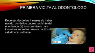 PRIMERA VICITA AL ODONTOLOGO
Debe ser desde los 4 meses de haber
nacido. donde los padres recibirán del
odontólogo (a) asesoramiento para
instruirlos sobre los buenos hábitos de la
salud bucal del bebe.
 