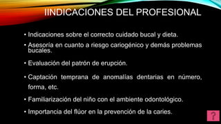 IINDICACIONES DEL PROFESIONAL
.
• Indicaciones sobre el correcto cuidado bucal y dieta.
• Asesoría en cuanto a riesgo cariogénico y demás problemas
bucales.
• Evaluación del patrón de erupción.
• Captación temprana de anomalías dentarias en número,
forma, etc.
• Familiarización del niño con el ambiente odontológico.
• Importancia del flúor en la prevención de la caries.
 