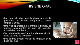 HIGIENE ORAL
.
 La boca del bebe debe limpiarse aun sin la
presencia de dientes con gasas o paños
limpios y agua.
 Una vez aparezcan los primeros dientes, se
puede implementar el uso de cepillos
especiales para bebes.
 Se recomienda cepillarle los dientes al niño
cada vez que se alimente.
 Los padres deben realizar la limpieza en la
boca del niño
 