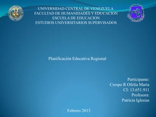 UNIVERSIDAD CENTRAL DE VENEZUELA
FACULTAD DE HUMANIDADES Y EDUCACION
        ESCUELA DE EDUCACION
 ESTUDIOS UNIVERSITARIOS SUPERVISADOS




      Planificación Educativa Regional



                                                  Participante:
                                         Crespo R Ofelia María
                                                CI: 13.651.911
                                                     Profesora:
                                               Patricia Iglesias

                Febrero 2013
 