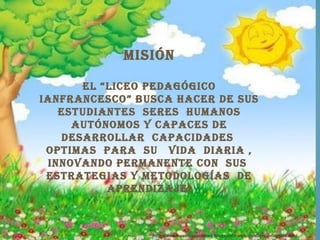 misión

      eL “Liceo pedagógico
ianfrancesco” busca hacer de sus
   estudiantes seres humanos
     autónomos y capaces de
   desarroLLar capacidades
 optimas para su vida diaria ,
 innovando permanente con sus
 estrategias y metodoLogías de
          aprendizaje.



                http://rosarioysuscreaciones.blogspot.com/p/paisajes-infantiles.html
 