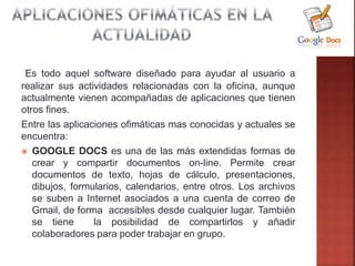 Es todo aquel software diseñado para ayudar al usuario a
realizar sus actividades relacionadas con la oficina, aunque
actualmente vienen acompañadas de aplicaciones que tienen
otros fines.
Entre las aplicaciones ofimáticas mas conocidas y actuales se
encuentra:
 GOOGLE DOCS es una de las más extendidas formas de
crear y compartir documentos on-line. Permite crear
documentos de texto, hojas de cálculo, presentaciones,
dibujos, formularios, calendarios, entre otros. Los archivos
se suben a Internet asociados a una cuenta de correo de
Gmail, de forma accesibles desde cualquier lugar. También
se tiene la posibilidad de compartirlos y añadir
colaboradores para poder trabajar en grupo.
 
