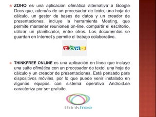  ZOHO es una aplicación ofimática alternativa a Google
Docs que, además de un procesador de texto, una hoja de
cálculo, un gestor de bases de datos y un creador de
presentaciones, incluye la herramienta Meeting, que
permite mantener reuniones on-line, compartir el escritorio,
utilizar un planificador, entre otros. Los documentos se
guardan en Internet y permite el trabajo colaborativo.
 THINKFREE ONLINE es una aplicación en línea que incluye
una suite ofimática con un procesador de texto, una hoja de
cálculo y un creador de presentaciones. Está pensado para
dispositivos móviles, por lo que puede venir instalado en
algunos equipos con sistema operativo Android.se
caracteriza por ser gratuito.
 