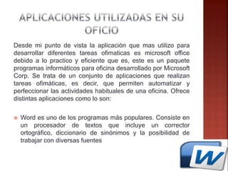 Desde mi punto de vista la aplicación que mas utilizo para
desarrollar diferentes tareas ofimaticas es microsoft office
debido a lo practico y eficiente que es, este es un paquete
programas informáticos para oficina desarrollado por Microsoft
Corp. Se trata de un conjunto de aplicaciones que realizan
tareas ofimáticas, es decir, que permiten automatizar y
perfeccionar las actividades habituales de una oficina. Ofrece
distintas aplicaciones como lo son:
 Word es uno de los programas más populares. Consiste en
un procesador de textos que incluye un corrector
ortográfico, diccionario de sinónimos y la posibilidad de
trabajar con diversas fuentes
 