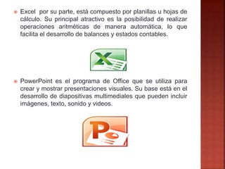  Excel por su parte, está compuesto por planillas u hojas de
cálculo. Su principal atractivo es la posibilidad de realizar
operaciones aritméticas de manera automática, lo que
facilita el desarrollo de balances y estados contables.
 PowerPoint es el programa de Office que se utiliza para
crear y mostrar presentaciones visuales. Su base está en el
desarrollo de diapositivas multimediales que pueden incluir
imágenes, texto, sonido y videos.
 