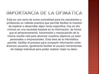 Esta es una rama de suma comodidad para los estudiantes y
profesores un método practico que permite facilitar la manera
de explicar o desarrollar algún tarea especifica, hoy en día
vivimos en una sociedad basada en la información, de forma
que el almacenamiento, transmisión y manipulación de la
misma resulta vital para alcanzar nuestros objetivos ya sean
personales o empresariales. Esta área de la informática
permite facilitar el proceso para compartir información entre
diversos usuarios, igualmente facilitar al usuario herramientas
de trabajo individual para poder realizar mejor su labor.
 