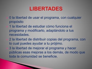  0 la libertad de usar el programa, con cualquier
propósito
 1 la libertad de estudiar cómo funciona el
programa y modificarlo, adaptándolo a tus
necesidades.
 2 la libertad de distribuir copias del programa, con
lo cual puedes ayudar a tu prójimo.
 3 la libertad de mejorar el programa y hacer
públicas esas mejoras a los demás, de modo que
toda la comunidad se beneficie.
 