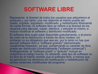  Representa la libertad de todos los usuarios que adquirieron el
producto y, por tanto, una vez obtenido el mismo puede ser
usado, copiado, estudiado, modificado, y redistribuido libremente
de varias formas. El software libre se refiere a la libertad de los
usuarios para ejecutar, copiar, distribuir, y estudiar el mismo, e
incluso modificar el software y distribuirlo modificado.
 El software libre suele estar disponible gratuitamente, o al precio
de costo de la distribución a través de otros medios; sin
embargo no es obligatorio que sea así, por lo tanto no hay que
asociar software libre a "software gratuito" (denominado
usualmente freeware), ya que, conservando su carácter de libre,
puede ser distribuido comercialmente ("software comercial").
Análogamente, el "software gratis" o "gratuito" incluye en
ocasiones el código fuente; no obstante, este tipo de software no
es libre en el mismo sentido que el software libre, a menos que
se garanticen los derechos de modificación y redistribución de
dichas versiones modificadas del programa.
 