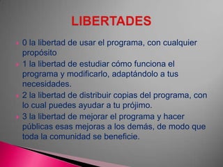  0 la libertad de usar el programa, con cualquier
propósito
 1 la libertad de estudiar cómo funciona el
programa y modificarlo, adaptándolo a tus
necesidades.
 2 la libertad de distribuir copias del programa, con
lo cual puedes ayudar a tu prójimo.
 3 la libertad de mejorar el programa y hacer
públicas esas mejoras a los demás, de modo que
toda la comunidad se beneficie.
 