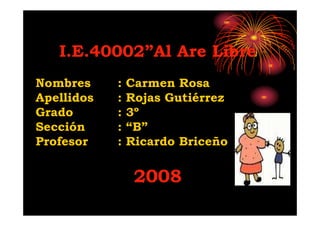 I.E.40002”Al Are Libre
Nombres     :   Carmen Rosa
Apellidos   :   Rojas Gutiérrez
Grado       :   3º
Sección     :   “B”
Profesor    :   Ricardo Briceño


                 2008
 