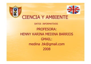 CIENCIA Y AMBIENTE
       DATOS INFORMATIVOS

        PROFESORA:
HENNY KARINA MEDINA BARRIOS
           GMAIL:
    medina .bk@gmail.com
            2008
 