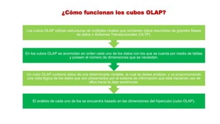 ¿Cómo funcionan los cubos OLAP?
El análisis de cada uno de los se encuentra basado en las dimensiones del hipercubo (cubo OLAP).
Un cubo OLAP contiene datos de una determinada variable, la cual se desee analizar, y va proporcionando
una vista lógica de los datos que son presentados por el sistema de información que esté haciendo uso de
ellos hacia la data warehouse.
En los cubos OLAP se acomodan en orden cada uno de los datos con los que se cuenta por medio de tablas
y poseen el número de dimensiones que se necesitan.
Los cubos OLAP utilizan estructuras de múltiples niveles que contienen datos resumidos de grandes Bases
de datos o Sistemas Transaccionales (OLTP).
 