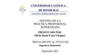 Universidad Católica de Honduras
´´Nuestra Señora Reina de la Paz´´
UNIVERSIDAD CATÓLICA
DE HONDURAS
“NUESTRA SEÑORA REINA DE LA PAZ”
DEFENSA DE LA
PRÁCTICA PROFESIONAL
SUPERVISADA
PRESENTADO POR:
Olvin Josué Coca Vásquez
PREVIA OPCIÓN AL TÍTULO DE:
Ingeniero Industrial
Septiembre 2022
 