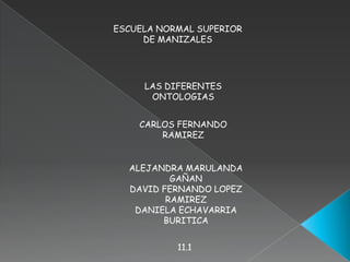 ESCUELA NORMAL SUPERIOR DE MANIZALES LAS DIFERENTES ONTOLOGIAS CARLOS FERNANDO RAMIREZ  ALEJANDRA MARULANDA GAÑAN DAVID FERNANDO LOPEZ RAMIREZ  DANIELA ECHAVARRIA BURITICA 11.1 