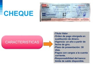 CHEQUE
CARACTERISTICAS
-Título Valor
-Orden de pago otorgada en
sustitución de dinero.
-Vigencia: un año a partir de
fecha de giro.
-Plazo de presentación: 30
días.
-Pagos con cargos a la cuenta
corriente.
-Responsabilidad del banco:
limite de saldo disponible.
 