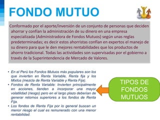 FONDO MUTUO
TIPOS DE
FONDOS
MUTUOS
Conformado por el aporte/inversión de un conjunto de personas que deciden
ahorrar y confían la administración de su dinero en una empresa
especializada (Administradora de Fondos Mutuos) según unas reglas
predeterminadas; es decir estos ahorristas confían en expertos el manejo de
su dinero para que le den mejores rentabilidades que los productos de
ahorro tradicional. Todas las actividades son supervisadas por el gobierno a
través de la Superintendencia de Mercado de Valores.
• En el Perú los Fondos Mutuos más populares son los
que invierten en Renta Variable, Renta fija y los
Mixtos (mezcla de Renta Variable y Renta Fija).
• Fondos de Renta Variable: Invierten principalmente
en acciones, tienden a incorporar una mayor
volatilidad (riesgo) pero en el largo plazo deberían de
generar retornos superiores a los fondos de Renta
Fija.
• Los fondos de Renta Fija por lo general buscan un
menor riesgo el cual es remunerado con una menor
rentabilidad.
 