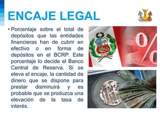 ENCAJE LEGAL
• Porcentaje sobre el total de
depósitos que las entidades
financieras han de cubrir en
efectivo o en forma de
depósitos en el BCRP. Este
porcentaje lo decide el Banco
Central de Reserva. Si se
eleva el encaje, la cantidad de
dinero que se dispone para
prestar disminuirá y es
probable que se produzca una
elevación de la tasa de
interés.
 