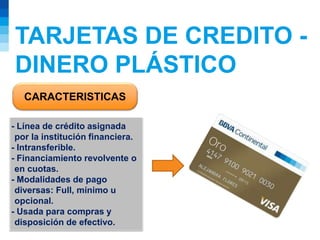 TARJETAS DE CREDITO -
DINERO PLÁSTICO
CARACTERISTICAS
- Línea de crédito asignada
por la institución financiera.
- Intransferible.
- Financiamiento revolvente o
en cuotas.
- Modalidades de pago
diversas: Full, mínimo u
opcional.
- Usada para compras y
disposición de efectivo.
 