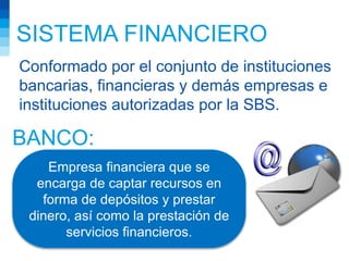 SISTEMA FINANCIERO
Conformado por el conjunto de instituciones
bancarias, financieras y demás empresas e
instituciones autorizadas por la SBS.
Empresa financiera que se
encarga de captar recursos en
forma de depósitos y prestar
dinero, así como la prestación de
servicios financieros.
BANCO:
 