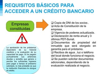 REQUISITOS BÁSICOS PARA
ACCEDER A UN CRÉDITO BANCARIO
Empresas
constituidas
 Copia de DNI de los socios .
 Acta de Constitución de la
empresa.
 Vigencia de poderes actualizada.
 Declaración de renta anual y 3
últimos PDT-Sunat.
 Documentos de propiedad del
inmueble que será otorgado en
garantía para el préstamo.
 Recibos de agua , luz o teléfono
del local donde funciona el negocio.
 Se pueden solicitar documentos
adicionales, dependiendo de la
evaluación realizada al negocio.
La aprobación de los préstamos
dependerá de su historial
crediticio y la evaluación de su
capacidad de pago. Si ha pagado
puntualmente sus anteriores
deudas y acredita que genera o
percibe los suficientes ingresos
para pagar a tiempo el préstamo
solicitado, lo más probable es que
la institución financiera le otorgue
el crédito.
 