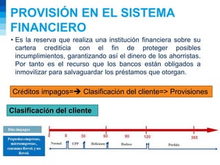 PROVISIÓN EN EL SISTEMA
FINANCIERO
• Es la reserva que realiza una institución financiera sobre su
cartera crediticia con el fin de proteger posibles
incumplimientos, garantizando así el dinero de los ahorristas.
Por tanto es el recurso que los bancos están obligados a
inmovilizar para salvaguardar los préstamos que otorgan.
Créditos impagos= Clasificación del cliente=> Provisiones
Clasificación del cliente
 