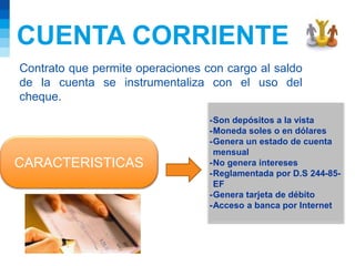 CUENTA CORRIENTE
Contrato que permite operaciones con cargo al saldo
de la cuenta se instrumentaliza con el uso del
cheque.
CARACTERISTICAS
-Son depósitos a la vista
-Moneda soles o en dólares
-Genera un estado de cuenta
mensual
-No genera intereses
-Reglamentada por D.S 244-85-
EF
-Genera tarjeta de débito
-Acceso a banca por Internet
 