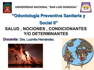 UNIVERSIDAD NACIONAL “SAN LUIS GONZAGA”


  “Odontología Preventiva Sanitaria y
               Social II”
SALUD , NOCIONES , CONDICIONANTES
        Y/O DETERMINANTES
 