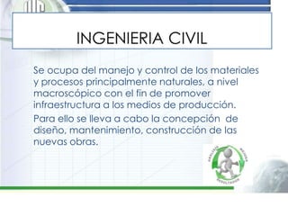 Se ocupa del manejo y control de los materiales
y procesos principalmente naturales, a nivel
macroscópico con el fin de promover
infraestructura a los medios de producción.
Para ello se lleva a cabo la concepción de
diseño, mantenimiento, construcción de las
nuevas obras.
 