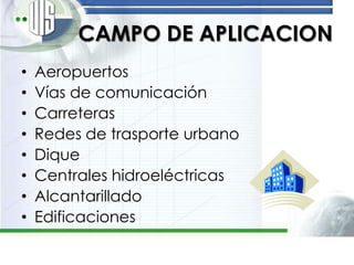 CAMPO DE APLICACION
•   Aeropuertos
•   Vías de comunicación
•   Carreteras
•   Redes de trasporte urbano
•   Dique
•   Centrales hidroeléctricas
•   Alcantarillado
•   Edificaciones
 