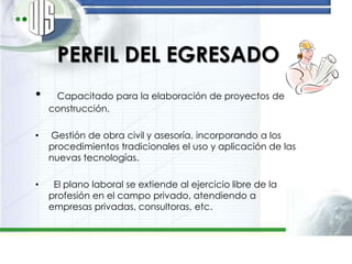 PERFIL DEL EGRESADO
•    Capacitado para la elaboración de proyectos de
    construcción.

•   Gestión de obra civil y asesoría, incorporando a los
    procedimientos tradicionales el uso y aplicación de las
    nuevas tecnologías.

•    El plano laboral se extiende al ejercicio libre de la
    profesión en el campo privado, atendiendo a
    empresas privadas, consultoras, etc.
 