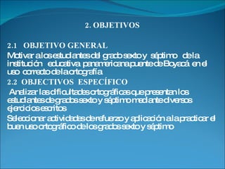 2. OBJETIVOS 2.1  OBJETIVO GENERAL  Motivar a los estudiantes del grado sexto y  séptimo  de la institución  educativa  panamericana puente de Boyacá  en el uso  correcto de la ortografía  2.2  OBJECTIVOS  ESPECÍFICO  Analizar las dificultades ortográficas que presentan los estudiantes de grados sexto y séptimo mediante diversos ejercicios escritos Seleccionar actividades de refuerzo y aplicación a la practicar el buen uso ortográfico de los grados sexto y séptimo  