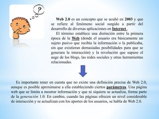 Web 2.0 es un concepto que se acuñó en 2003 y que
se refiere al fenómeno social surgido a partir del
desarrollo de diversas aplicaciones en Internet .
El término establece una distinción entre la primera
época de la Web (donde el usuario era básicamente un
sujeto pasivo que recibía la información o la publicaba,
sin que existieran demasiadas posibilidades para que se
generara la interacción) y la revolución que supuso el
auge de los blogs, las redes sociales y otras herramientas
relacionadas.
Es importante tener en cuenta que no existe una definición precisa de Web 2.0,
aunque es posible aproximarse a ella estableciendo ciertos parámetros. Una página
web que se limita a mostrar información y que ni siquiera se actualiza, forma parte
de la generación 1.0. En cambio, cuando las páginas ofrecen un nivel considerable
de interacción y se actualizan con los aportes de los usuarios, se habla de Web 2.0.
 