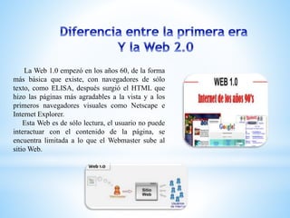 La Web 1.0 empezó en los años 60, de la forma
más básica que existe, con navegadores de sólo
texto, como ELISA, después surgió el HTML que
hizo las páginas más agradables a la vista y a los
primeros navegadores visuales como Netscape e
Internet Explorer.
Esta Web es de sólo lectura, el usuario no puede
interactuar con el contenido de la página, se
encuentra limitada a lo que el Webmaster sube al
sitio Web.
 