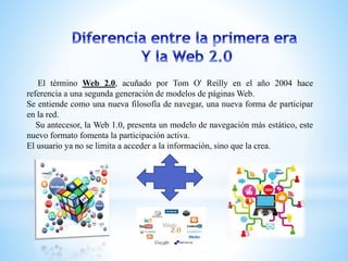 El término Web 2.0, acuñado por Tom O' Reilly en el año 2004 hace
referencia a una segunda generación de modelos de páginas Web.
Se entiende como una nueva filosofía de navegar, una nueva forma de participar
en la red.
Su antecesor, la Web 1.0, presenta un modelo de navegación más estático, este
nuevo formato fomenta la participación activa.
El usuario ya no se limita a acceder a la información, sino que la crea.
 