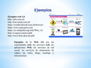 Ejemplos web 1.0
http://info.cern.ch/
http://line-mode.cern.ch/
https://worldwideweb.cern.ch/browser/
https://www.spacejam.com/
https://es.wikipedia.org/wiki/Web_1.0.
http://e-spacio.uned.es/pdf.
http://www.ftsm.ukm.my/pdf.
Ejemplos de la Web 2.0 son las
comunidades web, los servicios web, las
aplicaciones Web, los servicios de red
social, los servicios de alojamiento de
videos, las wikis, blogs, mashups y
folcsonomías.
 