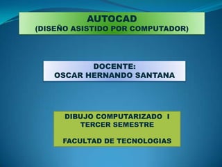 AUTOCAD
(DISEÑO ASISTIDO POR COMPUTADOR)




          DOCENTE:
   OSCAR HERNANDO SANTANA




      DIBUJO COMPUTARIZADO I
         TERCER SEMESTRE

     FACULTAD DE TECNOLOGIAS
 