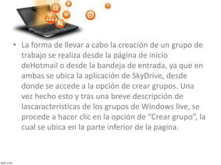 • La forma de llevar a cabo la creación de un grupo de
trabajo se realiza desde la página de inicio
deHotmail o desde la bandeja de entrada, ya que en
ambas se ubica la aplicación de SkyDrive, desde
donde se accede a la opción de crear grupos. Una
vez hecho esto y tras una breve descripción de
lascaracterísticas de los grupos de Windows live, se
procede a hacer clic en la opción de “Crear grupo”, la
cual se ubica en la parte inferior de la pagina.
 