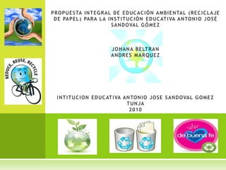 Propuesta integral de educación ambiental (reciclaje de papel) para la Institución Educativa Antonio José Sandoval GómezJOHANA BELTRANANDRES MARQUEZINTITUCION EDUCATIVA ANTONIO JOSE SANDOVAL GOMEZTUNJA2010 