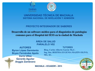 PROYECTO INTEGRADOR DE SABERES
AUTORES
Byron López Sarmiento
Bryan Fernández Apolo
Darío Ulloa
Gerardo Aguilar
Anggie Zambrano
TUTORES
Bioq. Carlos Alberto García Ms.C.
Ing. Sist. BERTHA EUGENIA MAZÓN OLIVO,
MG. SC.
ÁREA DE SALUD
PARALELO V02
UNIVERSIDAD TÉCNICA DE MACHALA
SISTEMA NACIONAL DE NIVELACIÓN Y ADMISIÓN
MACHALA – ECUADOR – 2013
 