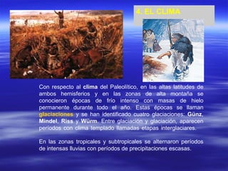 4. EL CLIMA Con respecto al  clima  del Paleolítico, en las altas latitudes de ambos hemisferios y en las zonas de alta montaña se conocieron épocas de frío intenso con masas de hielo permanente durante todo el año. Estas épocas se llaman  glaciaciones  y se han identificado cuatro glaciaciones:  Günz ,  Mindel ,  Riss  y  Würm . Entre glaciación y glaciación, aparecen períodos con clima templado llamadas etapas interglaciares. En las zonas tropicales y subtropicales se alternaron períodos de intensas lluvias con períodos de precipitaciones escasas. 