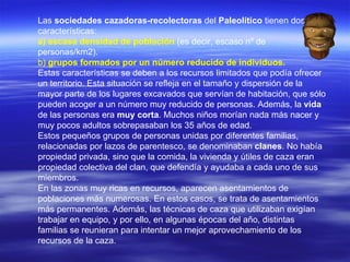 Las  sociedades cazadoras-recolectoras  del  Paleolítico  tienen dos características:  a) escasa densidad de población  (es decir, escaso nº de personas/km2). b)   grupos formados por un número reducido de individuos.   Estas características se deben a los recursos limitados que podía ofrecer un territorio. Esta situación se refleja en el tamaño y dispersión de la mayor parte de los lugares excavados que servían de habitación, que sólo pueden acoger a un número muy reducido de personas. Además, la  vida  de las personas era  muy corta . Muchos niños morían nada más nacer y muy pocos adultos sobrepasaban los 35 años de edad. Estos pequeños grupos de personas unidas por diferentes familias, relacionadas por lazos de parentesco, se denominaban  clanes . No había propiedad privada, sino que la comida, la vivienda y útiles de caza eran propiedad colectiva del clan, que defendía y ayudaba a cada uno de sus miembros. En las zonas muy ricas en recursos, aparecen asentamientos de poblaciones más numerosas. En estos casos, se trata de asentamientos más permanentes. Además, las técnicas de caza que utilizaban exigían trabajar en equipo, y por ello, en algunas épocas del año, distintas familias se reunieran para intentar un mejor aprovechamiento de los recursos de la caza.  