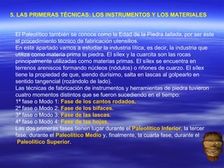 5. LAS PRIMERAS TÉCNICAS: LOS INSTRUMENTOS Y LOS MATERIALES   El Paleolítico también se conoce como la Edad de la Piedra  tallada , por ser éste el procedimiento técnico de fabricación utensilios.  En este apartado vamos a estudiar la industria lítica, es decir, la industria que utiliza como materia prima la piedra. El sílex y la cuarcita son las rocas principalmente utilizadas como materias primas. El sílex se encuentra en terrenos areniscos formando núcleos (nódulos) o riñones de cuarzo. El sílex tiene la propiedad de que, siendo durísimo, salta en lascas al golpearlo en sentido tangencial (rozándolo de lado). Las técnicas de fabricación de instrumentos y herramientas de piedra tuvieron cuatro momentos distintos que se fueron sucediendo en el tiempo: 1ª fase o Modo 1:  Fase de los cantos rodados.   2ª fase o Modo 2:  Fase de los bifaces.   3ª fase o Modo 3:  Fase de las lascas.   4ª fase o Modo 4:  Fase de las hojas.   Las dos primeras fases tienen lugar durante el  Paleolítico Inferior , la tercer fase, durante el  Paleolítico Medio  y, finalmente, la cuarta fase, durante el  Paleolítico Superior . 