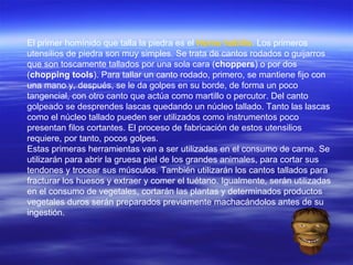 El primer homínido que talla la piedra es el  Homo habilis .  Los primeros utensilios de piedra son muy simples. Se trata de cantos rodados o guijarros que son toscamente tallados por una sola cara ( choppers ) o por dos ( chopping tools ). Para tallar un canto rodado, primero, se mantiene fijo con una mano y, después, se le da golpes en su borde, de forma un poco tangencial, con otro canto que actúa como martillo o percutor. Del canto golpeado se desprendes lascas quedando un núcleo tallado. Tanto las lascas como el núcleo tallado pueden ser utilizados como instrumentos poco presentan filos cortantes. El proceso de fabricación de estos utensilios requiere, por tanto, pocos golpes. Estas primeras herramientas van a ser utilizadas en el consumo de carne. Se utilizarán para abrir la gruesa piel de los grandes animales, para cortar sus tendones y trocear sus músculos. También utilizarán los cantos tallados para fracturar los huesos y extraer y comer el tuétano. Igualmente, serán utilizadas en el consumo de vegetales, cortarán las plantas y determinados productos vegetales duros serán preparados previamente machacándolos antes de su ingestión. 