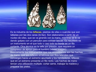 Es la industria de los  bifaces , piedras de sílex o cuarcita que son talladas por las dos caras (bi-faz). Son elaborados a partir de un núcleo de sílex, que se va girando con la mano, mientras se le va dando golpes con un percutor para extraer lascas. Es resultado es un instrumento en el que todo o casi todo su borde es un filo cortante. Otra técnica es la talla por presión, que requiere un compresor de apoyo para el hombro (véase imagen). Básicamente los instrumentos que nos encontramos son las hachas de mano, que son bifaces simétricos con filos laterales que convergen hacia un extremo apuntado y los hendedores, bifaces que en un extremo presenta un filo recto. Las hachas de mano tenían una utilización múltiple: cortar carne, trabajar la madera y preparar las pieles. 