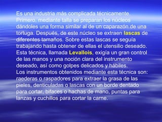 Es una industria más complicada técnicamente. Primero, mediante talla se preparan los núcleos dándoles una forma similar al de un caparazón de una tortuga. Después, de este núcleo se extraen  lascas   de diferentes tamaños. Sobre estas lascas se seguía trabajando hasta obtener de ellas el utensilio deseado. Esta técnica, llamada  Levallois ,  exigía un gran control de las manos y una noción clara del instrumento deseado, así como golpes delicados y hábiles. Los instrumentos obtenidos mediante esta técnica son: raederas o raspadores para extraer la grasa de las pieles, denticuladas o lascas con un borde dentado para cortar, bifaces o hachas de mano, puntas para lanzas y cuchillos para cortar la carne. 