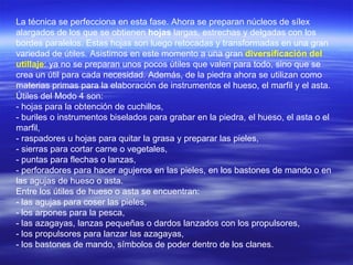 La técnica se perfecciona en esta fase. Ahora se preparan núcleos de sílex alargados de los que se obtienen  hojas  largas, estrechas y delgadas con los bordes paralelos. Estas hojas son luego retocadas y transformadas en una gran variedad de útiles. Asistimos en este momento a una gran  diversificación del utillaje : ya no se preparan unos pocos útiles que valen para todo, sino que se crea un útil para cada necesidad. Además, de la piedra ahora se utilizan como materias primas para la elaboración de instrumentos el hueso, el marfil y el asta. Útiles del Modo 4 son:  - hojas para la obtención de cuchillos, - buriles o instrumentos biselados para grabar en la piedra, el hueso, el asta o el marfil,  - raspadores u hojas para quitar la grasa y preparar las pieles,  - sierras para cortar carne o vegetales,  - puntas para flechas o lanzas,  - perforadores para hacer agujeros en las pieles, en los bastones de mando o en las agujas de hueso o asta. Entre los útiles de hueso o asta se encuentran: - las agujas para coser las pieles, - los arpones para la pesca, - las azagayas, lanzas pequeñas o dardos lanzados con los propulsores, - los propulsores para lanzar las azagayas, - los bastones de mando, símbolos de poder dentro de los clanes. 
