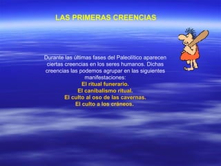 LAS PRIMERAS CREENCIAS   Durante las últimas fases del Paleolítico aparecen ciertas creencias en los seres humanos. Dichas creencias las podemos agrupar en las siguientes manifestaciones: El ritual funerario. El canibalismo ritual. El culto al oso de las cavernas. El culto a los cráneos.   