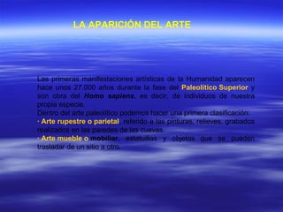 LA APARICIÓN DEL ARTE   Las primeras manifestaciones artísticas de la Humanidad aparecen hace unos 27.000 años durante la fase del  Paleolítico Superior  y son obra del  Homo sapiens , es decir, de individuos de nuestra propia especie. Dentro del arte paleolítico podemos hacer una primera clasificación: · Arte rupestre o parietal , referido a las pinturas, relieves, grabados realizados en las paredes de las cuevas. · Arte mueble o  mobiliar , estatuillas y objetos que se pueden trasladar de un sitio a otro.   