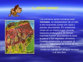   3.   ¿DÓNDE VIVÍAN? Los primeros seres humanos eran  nómadas , se desplazaban de un sitio a otro buscando zonas con caza y plantas abundantes. En ocasiones, vivían en un mismo lugar durante espacios prolongados de tiempo, mientras fuesen abundantes la caza, la pesca o los vegetales silvestres. Cuando comenzaba a escasear el alimento, marchaban en busca de un nuevo asentamiento.  Vivían en  cuevas , en  abrigos rocosos  o al  aire libre . 