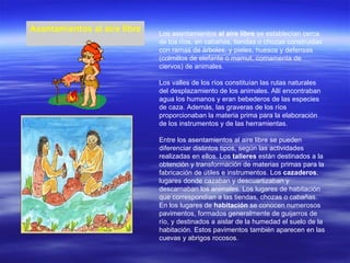 Asentamientos al aire libre Los asentamientos  al aire libre  se establecían cerca de los ríos, en cabañas, tiendas o chozas construidas con ramas de árboles, y pieles, huesos y defensas (colmillos de elefante o mamut, cornamenta de ciervos) de animales. Los valles de los ríos constituían las rutas naturales del desplazamiento de los animales. Allí encontraban agua los humanos y eran bebederos de las especies de caza. Además, las graveras de los ríos proporcionaban la materia prima para la elaboración de los instrumentos y de las herramientas. Entre los asentamientos al aire libre se pueden diferenciar distintos tipos, según las actividades realizadas en ellos. Los  talleres  están destinados a la obtención y transformación de materias primas para la fabricación de útiles e instrumentos. Los  cazaderos , lugares donde cazaban y descuartizaban y descarnaban los animales. Los lugares de habitación que correspondían a las tiendas, chozas o cabañas. En los lugares de  habitación  se conocen numerosos pavimentos, formados generalmente de guijarros de río, y destinados a aislar de la humedad el suelo de la habitación. Estos pavimentos también aparecen en las cuevas y abrigos rocosos. 